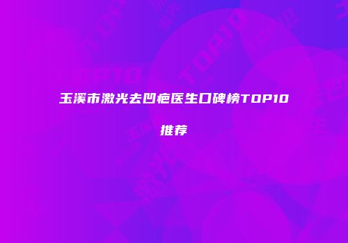玉溪市激光去凹疤医生口碑榜TOP10推荐
