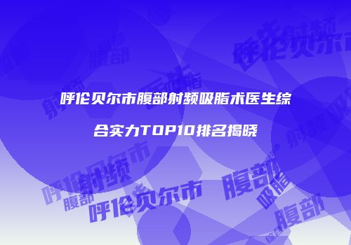 呼伦贝尔市腹部射频吸脂术医生综合实力TOP10排名揭晓