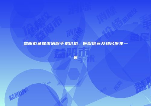 益阳市鱼尾纹消除手术价格、医院推荐及知名医生一览