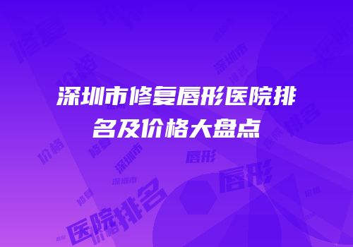 深圳市修复唇形医院排名及价格大盘点