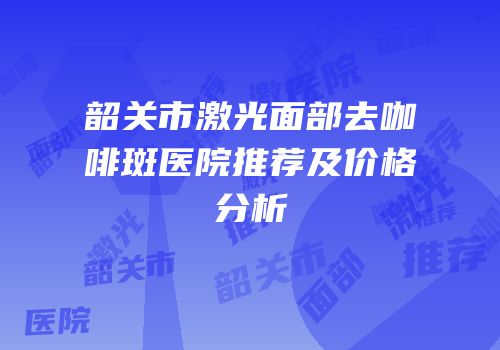 韶关市激光面部去咖啡斑医院推荐及价格分析