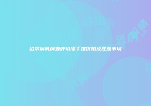 哈尔滨乳房囊肿切除手术价格及注意事项