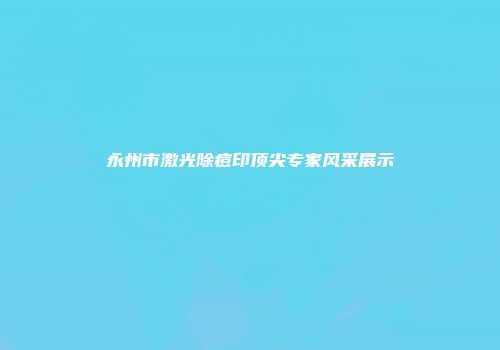 永州市激光除痘印顶尖专家风采展示