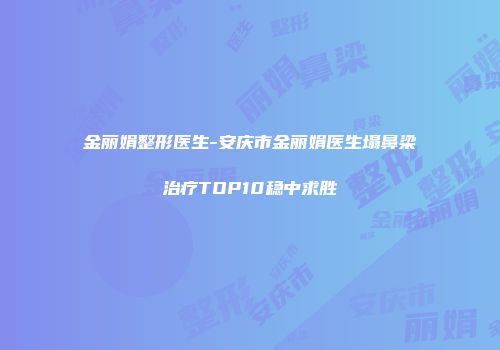 金丽娟整形医生-安庆市金丽娟医生塌鼻梁治疗TOP10稳中求胜