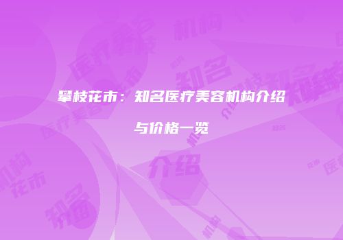攀枝花市：知名医疗美容机构介绍与价格一览