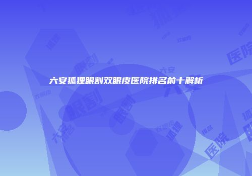 六安狐狸眼割双眼皮医院排名前十解析