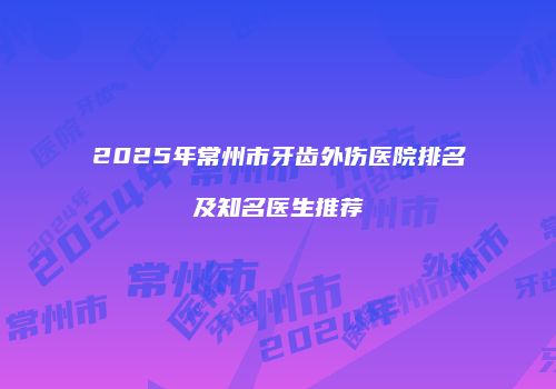 2025年常州市牙齿外伤医院排名及知名医生推荐