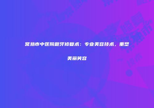 常熟市中医院龅牙修复术：专业美容技术，重塑美丽笑容