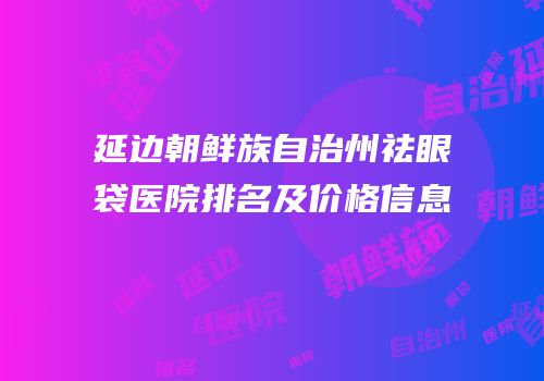 延边朝鲜族自治州祛眼袋医院排名及价格信息