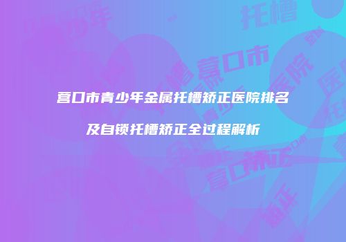 营口市青少年金属托槽矫正医院排名及自锁托槽矫正全过程解析