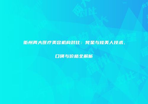 衢州两大医疗美容机构对比：梵星与桂美人技术、口碑与价格全解析