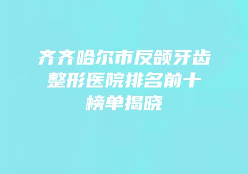 齐齐哈尔市反颌牙齿整形医院排名前十榜单揭晓