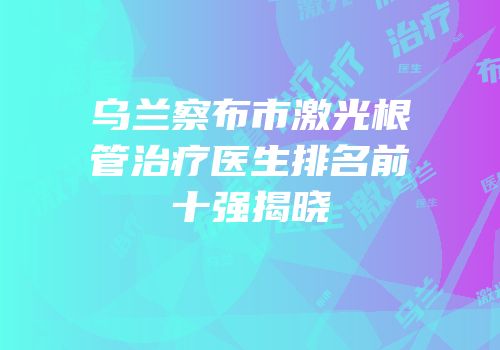 乌兰察布市激光根管治疗医生排名前十强揭晓
