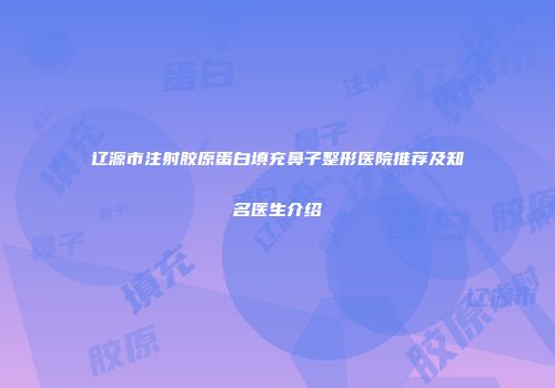 辽源市注射胶原蛋白填充鼻子整形医院推荐及知名医生介绍