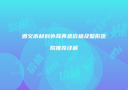 遵义市材料外耳再造价格及整形医院推荐详解