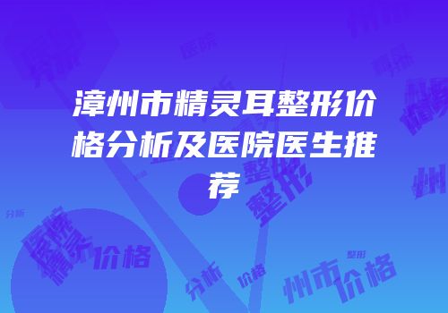 漳州市精灵耳整形价格分析及医院医生推荐