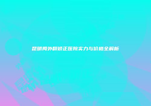 昆明拇外翻矫正医院实力与价格全解析
