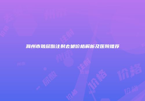 滁州市玻尿酸注射去皱价格解析及医院推荐