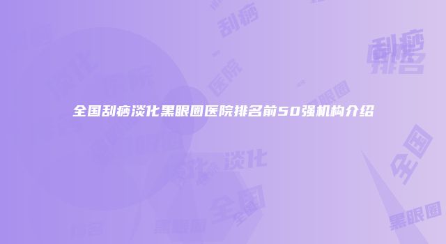 全国刮痧淡化黑眼圈医院排名前50强机构介绍
