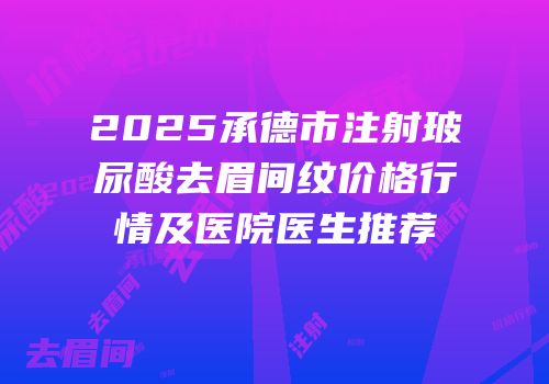 2025承德市注射玻尿酸去眉间纹价格行情及医院医生推荐