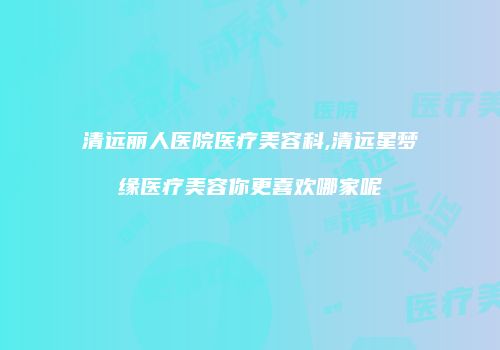 清远丽人医院医疗美容科,清远星梦缘医疗美容你更喜欢哪家呢
