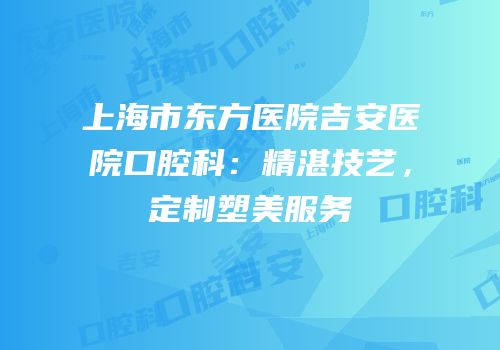 上海市东方医院吉安医院口腔科：精湛技艺，定制塑美服务