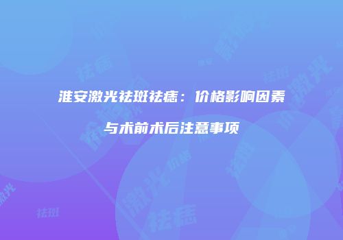 淮安激光祛斑祛痣：价格影响因素与术前术后注意事项