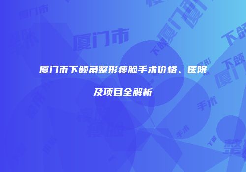 厦门市下颌角整形瘦脸手术价格、医院及项目全解析