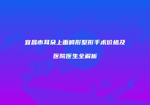 宜昌市耳朵上面畸形整形手术价格及医院医生全解析