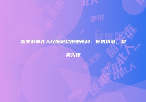 韶关市粤北人民医院烧伤整形科：医术精湛，塑美先锋