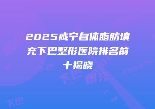2025咸宁自体脂肪填充下巴整形医院排名前十揭晓