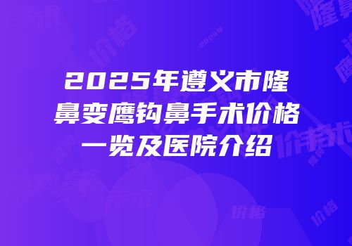 2025年遵义市隆鼻变鹰钩鼻手术价格一览及医院介绍