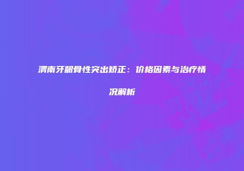渭南牙龈骨性突出矫正：价格因素与治疗情况解析