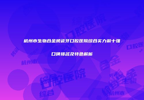 杭州市生物合金烤瓷牙口腔医院综合实力前十强口碑排名及特色解析