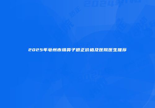 2025年亳州市塌鼻子矫正价格及医院医生推荐
