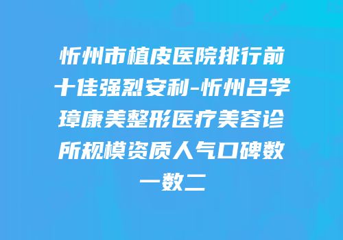 忻州市植皮医院排行前十佳强烈安利-忻州吕学璋康美整形医疗美容诊所规模资质人气口碑数一数二