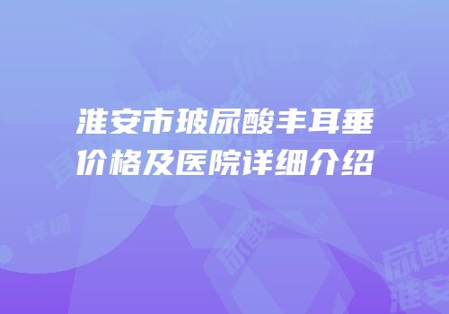淮安市玻尿酸丰耳垂价格及医院详细介绍