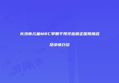 长沙市儿童MRC早期干预牙齿矫正医院排名及详情介绍