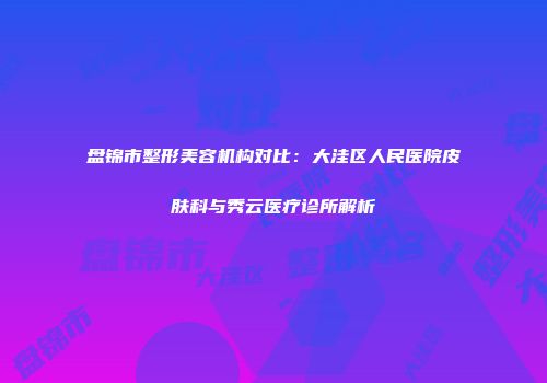 盘锦市整形美容机构对比：大洼区人民医院皮肤科与秀云医疗诊所解析