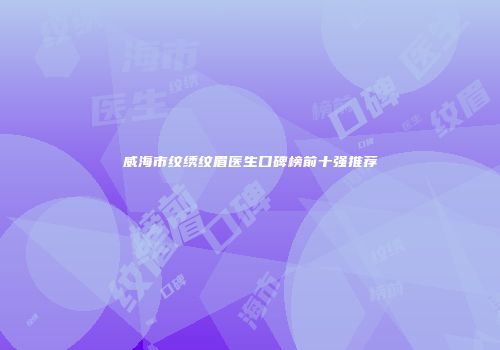 威海市纹绣纹眉医生口碑榜前十强推荐