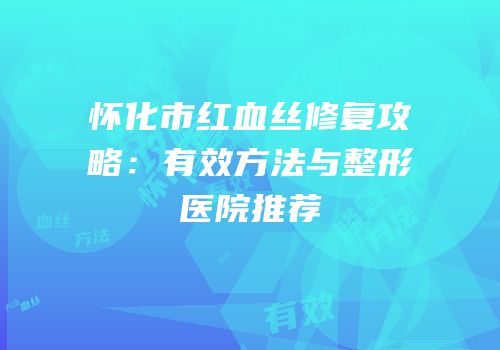 怀化市红血丝修复攻略：有效方法与整形医院推荐