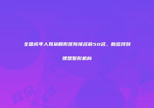 全国成年人耳朵畸形医院排名前50名，助您找到理想整形机构