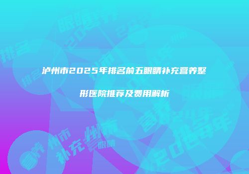 泸州市2025年排名前五眼睛补充营养整形医院推荐及费用解析