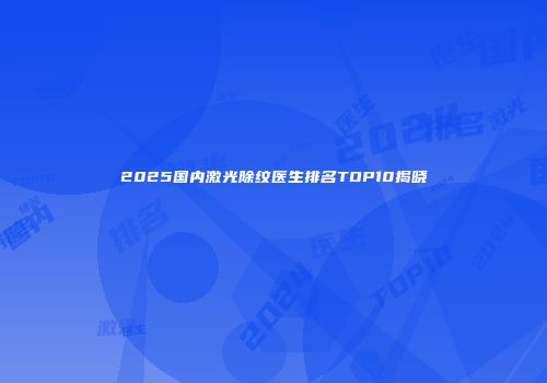 2025国内激光除纹医生排名TOP10揭晓