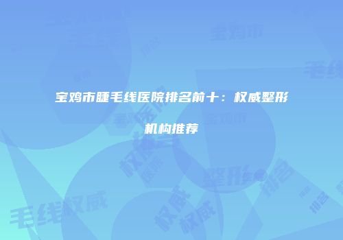 宝鸡市睫毛线医院排名前十：权威整形机构推荐