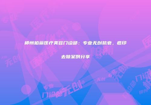 柳州柏丽医疗美容门诊部：专业无创抗衰，痘印去除案例分享