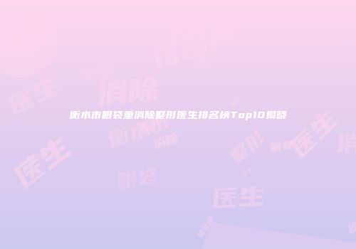 衡水市眼袋重消除整形医生排名榜Top10揭晓