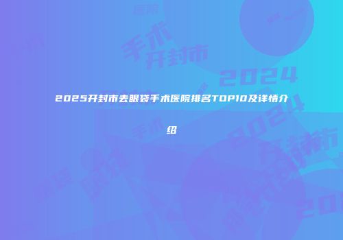 2025开封市去眼袋手术医院排名TOP10及详情介绍