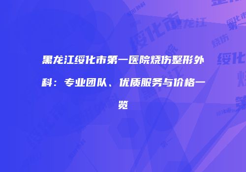 黑龙江绥化市第一医院烧伤整形外科：专业团队、优质服务与价格一览