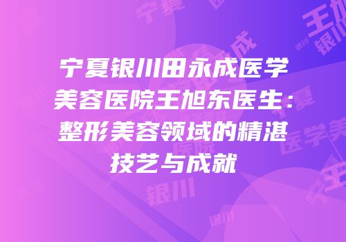 宁夏银川田永成医学美容医院王旭东医生：整形美容领域的精湛技艺与成就
